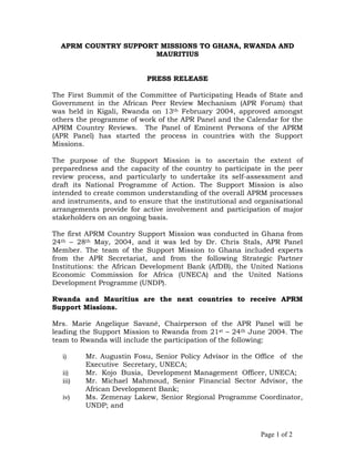 APRM COUNTRY SUPPORT MISSIONS TO GHANA, RWANDA AND
MAURITIUS
PRESS RELEASE
The First Summit of the Committee of Participating Heads of State and
Government in the African Peer Review Mechanism (APR Forum) that
was held in Kigali, Rwanda on 13th February 2004, approved amongst
others the programme of work of the APR Panel and the Calendar for the
APRM Country Reviews. The Panel of Eminent Persons of the APRM
(APR Panel) has started the process in countries with the Support
Missions.
The purpose of the Support Mission is to ascertain the extent of
preparedness and the capacity of the country to participate in the peer
review process, and particularly to undertake its self-assessment and
draft its National Programme of Action. The Support Mission is also
intended to create common understanding of the overall APRM processes
and instruments, and to ensure that the institutional and organisational
arrangements provide for active involvement and participation of major
stakeholders on an ongoing basis.
The first APRM Country Support Mission was conducted in Ghana from
24th – 28th May, 2004, and it was led by Dr. Chris Stals, APR Panel
Member. The team of the Support Mission to Ghana included experts
from the APR Secretariat, and from the following Strategic Partner
Institutions: the African Development Bank (AfDB), the United Nations
Economic Commission for Africa (UNECA) and the United Nations
Development Programme (UNDP).
Rwanda and Mauritius are the next countries to receive APRM
Support Missions.
Mrs. Marie Angelique Savané, Chairperson of the APR Panel will be
leading the Support Mission to Rwanda from 21st – 24th June 2004. The
team to Rwanda will include the participation of the following:
i) Mr. Augustin Fosu, Senior Policy Advisor in the Office of the
Executive Secretary, UNECA;
ii) Mr. Kojo Busia, Development Management Officer, UNECA;
iii) Mr. Michael Mahmoud, Senior Financial Sector Advisor, the
African Development Bank;
iv) Ms. Zemenay Lakew, Senior Regional Programme Coordinator,
UNDP; and
Page 1 of 2
 