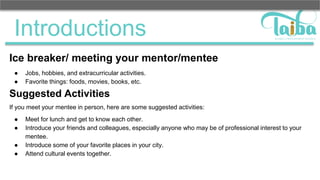 Introductions
Ice breaker/ meeting your mentor/mentee
● Jobs, hobbies, and extracurricular activities.
● Favorite things: foods, movies, books, etc.
Suggested Activities
If you meet your mentee in person, here are some suggested activities:
● Meet for lunch and get to know each other.
● Introduce your friends and colleagues, especially anyone who may be of professional interest to your
mentee.
● Introduce some of your favorite places in your city.
● Attend cultural events together.
 