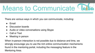 Means to Communicate
There are various ways in which you can communicate, including:
● Email
● Discussion boards
● Audio or video conversations using Skype
● Call or Text
● Meeting in person
When in-person interaction is not possible due to distance and time, we
strongly encourage you to use the rich online communication mechanisms
found in the mentoring portal, including the messaging feature in the
Mentoring Area.
 