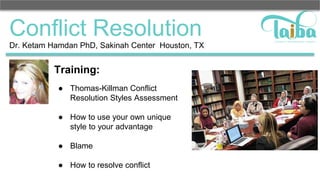 Conflict Resolution
Training:
● Thomas-Killman Conflict
Resolution Styles Assessment
● How to use your own unique
style to your advantage
● Blame
● How to resolve conflict
Dr. Ketam Hamdan PhD, Sakinah Center Houston, TX
 