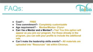 FAQs:
● Cost? - FREE
● Time commitment?- Completely customizable
● Age requirement? - Mentee/Mentor- 21yrs+
● Can I be a Mentor and a Mentee? - Yes! You this option will
appear as you join our program. For those already in the
program, you can edit your profile to include the additional
role.
● Can’t make the leadership skills events? - All materials are
uploaded into “Resources” tab within Chronus.
 
