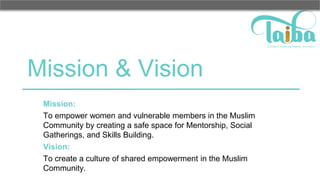Mission & Vision
Mission:
To empower women and vulnerable members in the Muslim
Community by creating a safe space for Mentorship, Social
Gatherings, and Skills Building.
Vision:
To create a culture of shared empowerment in the Muslim
Community.
 
