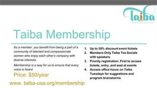 Taiba Membership
As a member, you benefit from being a part of a
community of talented and compassionate
women who enjoy each other’s company with
diverse interests.
Membership is a way for us to ensure that every
voice is heard.
Price: $50/year
1. Up to 50% discount event tickets
2. Members-Only Taiba Tea Socials
with speakers
3. Priority registration: First to access
tickets, entry, and seat at events
4. Access office hours on Taiba
Tuesdays for suggestions and
program brainstorms
www. taiba-usa.org/membership
 