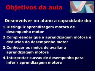Objetivos da aula
Desenvolver no aluno a capacidade de:
1.Distinguir aprendizagem motora de
desempenho motor
2.Compreender que a aprendizagem motora é
deduzida do desempenho motor
3.Conhecer os meios de avaliar a
aprendizagem motora
4.Interpretar curvas de desempenho para
inferir aprendizagem motora
 