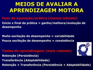 MEIOS DE AVALIAR A
APRENDIZAGEM MOTORA
Fase de aquisição/prática (menos robusto)
Início x final da prática = ganho/melhora/evolução de
desempenho
Muita oscilação de desempenho = variabilidade
Pouca oscilação de desempenho = consistência
Testes de aprendizagem (mais robusto)
Retenção (Persistência)
Transferência (Adaptabilidade)
Retenção + Transferência (Persistência + Adaptabilidade)
 
