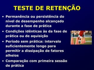 TESTE DE RETENÇÃO
• Permanência ou persistência do
nível de desempenho alcançado
durante a fase de prática
• Condições idênticas às da fase de
prática ou de aquisição
• Período sem prática: intervalo
suficientemente longo para
permitir a dissipação de fatores
alheios
• Comparação com primeira sessão
de prática
 