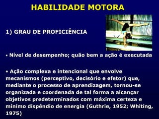 HABILIDADE MOTORA
1) GRAU DE PROFICIÊNCIA
• Nível de desempenho; quão bem a ação é executada
• Ação complexa e intencional que envolve
mecanismos (perceptivo, decisório e efetor) que,
mediante o processo de aprendizagem, tornou-se
organizada e coordenada de tal forma a alcançar
objetivos predeterminados com máxima certeza e
mínimo dispêndio de energia (Guthrie, 1952; Whiting,
1975)
 