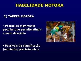 HABILIDADE MOTORA
2) TAREFA MOTORA
• Padrão de movimento
peculiar que permite atingir
a meta desejada
• Passíveis de classificação
(ambiente, precisão, etc.)
 