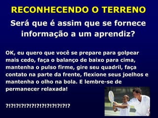 RECONHECENDO O TERRENO
Será que é assim que se fornece
informação a um aprendiz?
OK, eu quero que você se prepare para golpear
mais cedo, faça o balanço de baixo para cima,
mantenha o pulso firme, gire seu quadril, faça
contato na parte da frente, flexione seus joelhos e
mantenha o olho na bola. E lembre-se de
permanecer relaxada!
?!?!?!?!?!?!?!?!?!?!?!?!?
 