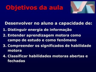 Objetivos da aula
Desenvolver no aluno a capacidade de:
1. Distinguir energia de informação
2. Entender aprendizagem motora como
campo de estudo e como fenômeno
3. Compreender os significados de habilidade
motora
4. Classificar habilidades motoras abertas e
fechadas
 