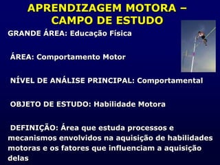 APRENDIZAGEM MOTORA –
CAMPO DE ESTUDO
GRANDE ÁREA: Educação Física
ÁREA: Comportamento Motor
NÍVEL DE ANÁLISE PRINCIPAL: Comportamental
OBJETO DE ESTUDO: Habilidade Motora
DEFINIÇÃO: Área que estuda processos e
mecanismos envolvidos na aquisição de habilidades
motoras e os fatores que influenciam a aquisição
delas
 