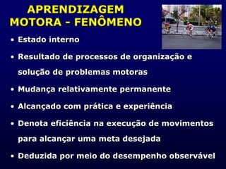 APRENDIZAGEM
MOTORA - FENÔMENO
• Estado interno
• Resultado de processos de organização e
solução de problemas motoras
• Mudança relativamente permanente
• Alcançado com prática e experiência
• Denota eficiência na execução de movimentos
para alcançar uma meta desejada
• Deduzida por meio do desempenho observável
 