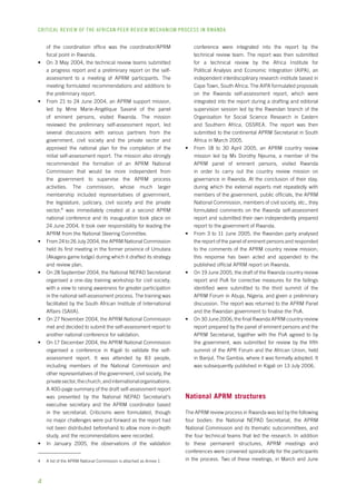 CRITICAL REVIEW OF THE AFRICAN PEER REVIEW MECHANISM PROCESS IN rwanda 
of the coordination office was the coordinator/APRM 
focal point in Rwanda. 
• On 3 May 2004, the technical review teams submitted 
a progress report and a preliminary report on the self-assessment 
to a meeting of APRM participants. The 
meeting formulated recommendations and additions to 
the preliminary report. 
• From 21 to 24 June 2004, an APRM support mission, 
led by Mme Marie-Angélique Savané of the panel 
of eminent persons, visited Rwanda. The mission 
reviewed the preliminary self-assessment report, led 
several discussions with various partners from the 
government, civil society and the private sector and 
approved the national plan for the completion of the 
initial self-assessment report. The mission also strongly 
recommended the formation of an APRM National 
Commission that would be more independent from 
the government to supervise the APRM process 
activities. The commission, whose much larger 
membership included representatives of government, 
the legislature, judiciary, civil society and the private 
sector, was immediately created at a second APRM 
national conference and its inauguration took place on 
24 June 2004. It took over responsibility for leading the 
APRM from the National Steering Committee. 
• From 24 to 26 July 2004, the APRM National Commission 
held its first meeting in the former province of Umutara 
(Akagera game lodge) during which it drafted its strategy 
and review plan. 
• On 28 September 2004, the National NEPAD Secretariat 
organised a one-day training workshop for civil society, 
with a view to raising awareness for greater participation 
in the national self-assessment process. The training was 
facilitated by the South African Institute of International 
Affairs (SAIIA). 
• On 27 November 2004, the APRM National Commission 
met and decided to submit the self-assessment report to 
another national conference for validation. 
• On 17 December 2004, the APRM National Commission 
organised a conference in Kigali to validate the self-assessment 
report. It was attended by 83 people, 
including members of the National Commission and 
other representatives of the government, civil society, the 
private sector, the church, and international organisations. 
A 400-page summary of the draft self-assessment report 
was presented by the National NEPAD Secretariat’s 
executive secretary and the APRM coordinator based 
in the secretariat. Criticisms were formulated, though 
no major challenges were put forward as the report had 
not been distributed beforehand to allow more in-depth 
study, and the recommendations were recorded. 
• In January 2005, the observations of the validation 
A list of the APRM National Commission is attached as Annex 1. 
conference were integrated into the report by the 
technical review team. The report was then submitted 
for a technical review by the Africa Institute for 
Political Analysis and Economic Integration (AIPA), an 
independent interdisciplinary research institute based in 
Cape Town, South Africa. The AIPA formulated proposals 
on the Rwanda self-assessment report, which were 
integrated into the report during a drafting and editorial 
supervision session led by the Rwandan branch of the 
Organisation for Social Science Research in Eastern 
and Southern Africa, OSSREA. The report was then 
submitted to the continental APRM Secretariat in South 
Africa in March 2005. 
• From 18 to 30 April 2005, an APRM country review 
mission led by Ms Dorothy Njeuma, a member of the 
APRM panel of eminent persons, visited Rwanda 
in order to carry out the country review mission on 
governance in Rwanda. At the conclusion of their stay, 
during which the external experts met repeatedly with 
members of the government, public officials, the APRM 
National Commission, members of civil society, etc., they 
formulated comments on the Rwanda self-assessment 
report and submitted their own independently prepared 
report to the government of Rwanda. 
• From 3 to 11 June 2005, the Rwandan party analysed 
the report of the panel of eminent persons and responded 
to the comments of the APRM country review mission; 
this response has been acted and appended to the 
published official APRM report on Rwanda. 
• On 19 June 2005, the draft of the Rwanda country review 
report and PoA for corrective measures for the failings 
identified were submitted to the third summit of the 
APRM Forum in Abuja, Nigeria, and given a preliminary 
discussion. The report was returned to the APRM Panel 
and the Rwandan government to finalise the PoA. 
• On 30 June 2006, the final Rwanda APRM country review 
report prepared by the panel of eminent persons and the 
APRM Secretariat, together with the PoA agreed to by 
the government, was submitted for review by the fifth 
summit of the APR Forum and the African Union, held 
in Banjul, The Gambia, where it was formally adopted. It 
was subsequently published in Kigali on 13 July 2006. 
National APRM structures 
The APRM review process in Rwanda was led by the following 
four bodies: the National NEPAD Secretariat, the APRM 
National Commission and its thematic subcommittees, and 
the four technical teams that led the research. In addition 
to these permanent structures, APRM meetings and 
conferences were convened sporadically for the participants 
in the process. Two of these meetings, in March and June 
 