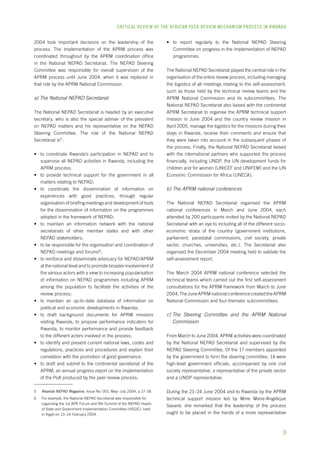 CRITICAL REVIEW OF THE AFRICAN PEER REVIEW MECHANISM PROCESS IN rwanda 
2004 took important decisions on the leadership of the 
process. The implementation of the APRM process was 
coordinated throughout by the APRM coordination office 
in the National NEPAD Secretariat. The NEPAD Steering 
Committee was responsible for overall supervision of the 
APRM process until June 2004, when it was replaced in 
that role by the APRM National Commission. 
a) The National NEPAD Secretariat 
The National NEPAD Secretariat is headed by an executive 
secretary, who is also the special adviser of the president 
on NEPAD matters and his representative on the NEPAD 
Steering Committee. The role of the National NEPAD 
Secretariat is : 
• to coordinate Rwanda’s participation in NEPAD and to 
supervise all NEPAD activities in Rwanda, including the 
APRM process; 
• to provide technical support for the government in all 
matters relating to NEPAD; 
• to coordinate the dissemination of information on 
experiences with good practices, through regular 
organisation of briefing meetings and development of tools 
for the dissemination of information on the programmes 
adopted in the framework of NEPAD; 
• to maintain an information network with the national 
secretariats of other member states and with other 
NEPAD stakeholders; 
• to be responsible for the organisation and coordination of 
NEPAD meetings and forums ; 
• to reinforce and disseminate advocacy for NEPAD/APRM 
at the national level and to promote broader involvement of 
the various actors with a view to increasing popularisation 
of information on NEPAD programmes including APRM 
among the population to facilitate the activities of the 
review process; 
• to maintain an up-to-date database of information on 
political and economic developments in Rwanda; 
• to draft background documents for APRM missions 
visiting Rwanda, to propose performance indicators for 
Rwanda, to monitor performance and provide feedback 
to the different actors involved in the process; 
• to identify and present current national laws, codes and 
regulations, practices and procedures and explain their 
correlation with the promotion of good governance. 
• to draft and submit to the continental secretariat of the 
APRM, an annual progress report on the implementation 
of the PoA produced by the peer review process; 
Rwanda NEPAD Magazine, Issue No. 001, May–July 2004, p.17–18. 
For example, the National NEPAD Secretariat was responsible for 
organising the 1st APR Forum and 9th Summit of the NEPAD Heads 
of State and Government Implementation Committee (HSGIC), held 
in Kigali on 13–14 February 2004. 
• to report regularly to the National NEPAD Steering 
Committee on progress in the implementation of NEPAD 
programmes. 
The National NEPAD Secretariat played the central role in the 
organisation of the entire review process, including managing 
the logistics of all meetings relating to the self-assessment, 
such as those held by the technical review teams and the 
APRM National Commission and its subcommittees. The 
National NEPAD Secretariat also liaised with the continental 
APRM Secretariat to organise the APRM technical support 
mission in June 2004 and the country review mission in 
April 2005, manage the logistics for the missions during their 
stays in Rwanda, receive their comments and ensure that 
they were taken into account in the subsequent phases of 
the process. Finally, the National NEPAD Secretariat liaised 
with the international partners who supported the process 
financially, including UNDP, the UN development funds for 
children and for women (UNICEF and UNIFEM) and the UN 
Economic Commission for Africa (UNECA). 
b) The APRM national conferences 
The National NEPAD Secretariat organised the APRM 
national conferences in March and June 2004, each 
attended by 200 participants invited by the National NEPAD 
Secretariat with an eye to including all of the different socio-economic 
strata of the country (government institutions, 
parliament, parastatal commissions, civil society, private 
sector, churches, universities, etc.). The Secretariat also 
organised the December 2004 meeting held to validate the 
self-assessment report. 
The March 2004 APRM national conference selected the 
technical teams which carried out the first self-assessment 
consultations for the APRM framework from March to June 
2004. The June APRM national conference created the APRM 
National Commission and four thematic subcommittees. 
c) The Steering Committee and the APRM National 
Commission 
From March to June 2004, APRM activities were coordinated 
by the National NEPAD Secretariat and supervised by the 
NEPAD Steering Committee. Of the 17 members appointed 
by the government to form the steering committee, 14 were 
high-level government officials, accompanied by one civil 
society representative, a representative of the private sector 
and a UNDP representative. 
During the 21–24 June 2004 visit to Rwanda by the APRM 
technical support mission led by Mme Marie-Angélique 
Savané, she remarked that the leadership of the process 
ought to be placed in the hands of a more representative 
 