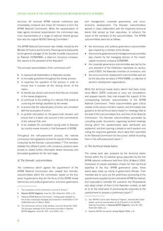 CRITICAL REVIEW OF THE AFRICAN PEER REVIEW MECHANISM PROCESS IN rwanda 
structure. An inclusive APRM national conference was 
immediately convened and chose 50 members to form the 
APRM National Commission. While the representation of 
state agents remained preponderant, the commission was 
more representative of a range of national interest groups 
than was the original NEPAD Steering Committee. 
The APRM National Commission was initially chaired by the 
Minister of Finance and Economic Planning and subsequently 
by the general manager of the Société nouvelle d’assurance 
au Rwanda (SONARWA), a state-run insurance company. 
She reports to the president of the Republic . 
The principal responsibilities of the commission are : 
• to represent all stakeholders in Rwandan society; 
• to formulate guidelines throughout the review process; 
• to supervise the operation of the process in order to 
ensure that it includes all the ‘driving forces’ of the 
nation; 
• to identify key sectors and ensure that they are included 
in the review programme; 
• to contribute to the drafting of a national PoA aimed at 
correcting the failings identified by the review; 
• to ensure that the national plans of action are consistent 
with the local plans of action; 
• to provide information on the grass-roots situation and 
ensure that it is taken into account in the commitments 
of the national PoA; and 
• to be available for consultation during visits to Rwanda 
by country review missions in the framework of APRM. 
Throughout the self-assessment process, the national 
commission met regularly to receive the reports of the reviews 
conducted by the thematic subcommittees.10 The members 
debated the different points until consensus positions were 
arrived at, added further information where necessary and 
formulated guidelines for the next stage. 
d) The thematic subcommittees 
The conference which agreed the appointment of the 
APRM National Commission also created four thematic 
subcommittees within the commission, based on the four 
areas of governance that are the focus of the APRM review 
(democracy and political governance, economic governance 
The composition of the Commission is set out in Annex 1. 
Rwanda NEPAD Magazine, Issue No. 002, November 2004, p.20. 
‘Rwanda APRM National Commission,’ briefing paper available on 
line at http://nepad.gov.rw/pages.php?subaction=showfull&id=1129 
150827&archive (17 March 2006). 
10 The Commission met four times between June and November 2004. 
The principal meetings of the Commission are listed in Rwanda 
NEPAD Magazine, Issue No. 003, June 2005, p.16. 
and management, corporate governance, and socio-economic 
development). The thematic subcommittees 
worked in close collaboration with the respective technical 
teams that served as their executives, to enhance the 
report of the members of the subcommittees. The APRM 
subcommittees were led as follows: 
• the democracy and political governance subcommittee 
was chaired by a member of the Senate; 
• the economic governance and management subcommittee 
was chaired by the managing director of the mixed-capital 
insurance company SONARWA; 
• the corporate governance subcommittee was led by the 
vice president of the Fédération rwandaise du secteur 
privé (FRSP), the Rwandan chamber of commerce; and 
• the socio-economic development subcommittee was led 
by the executive secretary of PROFEMME, a collective of 
women’s development organisations. 
While the technical review teams (which had been active 
since March 2004) continued to carry out consultations 
and prepare reports, they now enjoyed the support of the 
corresponding thematic subcommittees of the APRM 
National Commission. These subcommittees gave critical 
reviews of the various mid-term reports, and formulated new 
guidance to the technical teams based on meetings held at 
the level of the subcommittees first, and then of the National 
Commission. The thematic subcommittees proceeded by 
consulting public documents; organising sectoral meetings 
(during which the questionnaires were distributed and 
explained); and then opening a debate on each question and 
noting the responses gathered, which were then submitted 
to the National Commission for discussion, before recording 
them in the self-assessment report.11 
e) The technical review teams 
The review work was prepared by the technical teams 
formed within the 21-member group appointed by the first 
APRM national conference held from 24 to 26 March 2004. 
Composed of unpaid volunteers chosen for their technical 
expertise in the four APRM governance areas, these 
teams were made up mainly of government officials. Their 
mandate was to carry out the preliminary processing of the 
questionnaire supplied by the continental APRM Secretariat, 
and especially to translate the questions into Kinyarwanda 
and adapt certain of them to the Rwandan context, as well 
as to do the initial work of processing the responses to the 
questionnaire to prepare a preliminary report.12 
11 See ‘NEPAD is set to steer Rwanda’s Progress’, interview with Claver 
Gatete, personal representative of the President on the NEPAD 
Steering Committee, in Rwanda NEPAD Magazine, Issue No. 002, 
November 2004, p.6. 
12 Rwanda NEPAD Secretariat, Annual Report 2004, p.10. 
 