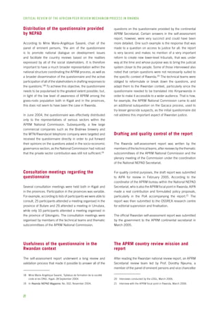 CRITICAL REVIEW OF THE AFRICAN PEER REVIEW MECHANISM PROCESS IN rwanda 
Distribution of the questionnaire provided 
by NEPAD 
According to Mme Marie-Angélique Savané, chair of the 
panel of eminent persons, ‘the aim of the questionnaire 
is to promote national dialogue on development issues 
and facilitate the country reviews based on the realities 
expressed by all of the social stakeholders. It is therefore 
important to have a much broader representation within the 
national structure coordinating the APRM process, as well as 
a broader dissemination of the questionnaire and the active 
participation of all of the stakeholders in drafting responses to 
the questions.’18 To achieve this objective, the questionnaire 
needs to be popularised to the greatest extent possible; but, 
in light of the low level of awareness of APRM among the 
grass-roots population both in Kigali and in the provinces, 
this does not seem to have been the case in Rwanda. 
In June 2004, the questionnaire was effectively distributed 
only to the representatives of various sectors within the 
APRM National Commission. Subsequently, a few large 
commercial companies such as the Bralirwa brewery and 
the MTN/Rwandacel telephone company were targeted and 
received the questionnaire directly in order to put forward 
their opinions on the questions asked in the socio-economic 
governance section, as the National Commission had noticed 
that the private sector contribution was still not sufficient.19 
Consultation meetings regarding the 
questionnaire 
Several consultation meetings were held both in Kigali and 
in the provinces. Participation in the provinces was variable. 
For example, according to lists of participants we were able to 
consult, 25 participants attended a meeting organised in the 
province of Butare and 29 attended a meeting in Umutara, 
while only 10 participants attended a meeting organised in 
the province of Gikongoro. The consultation meetings were 
organised by members of the technical teams and thematic 
subcommittees of the APRM National Commission. 
Usefulness of the questionnaire in the 
Rwandan context 
The self-assessment report underwent a long review and 
validation process that made it possible to answer all of the 
18 Mme Marie-Angélique Savané, ‘Syllabus de formation de la société 
civile et les ONG’, Kigali, 28 September 2004. 
19 In Rwanda NEPAD Magazine, No. 002, November 2004. 
questions on the questionnaire provided by the continental 
APRM Secretariat. Certain answers in the self-assessment 
report, however, were very succinct and could have been 
more detailed. One such example is the response that was 
made to a question on access to justice for all: the report 
is very laconic and makes no mention of a very important 
reform to create new lower-level tribunals, that was under 
way at the time and whose purpose was to bring the judicial 
system closer to the people. Some of those interviewed also 
noted that certain questions were not necessarily suited to 
the specific context of Rwanda.20 The technical teams were 
obliged to reformulate or break down the questions, and 
adapt them to the Rwandan context, particularly since the 
questionnaire needed to be translated into Kinyarwanda in 
order to make it accessible to a wider audience. That is how, 
for example, the APRM National Commission came to add 
an additional subquestion on the Gacaca process, used to 
try lesser genocide suspects, as the initial questionnaire did 
not address this important aspect of Rwandan justice. 
Drafting and quality control of the report 
The Rwanda self-assessment report was written by the 
members of the technical teams, after reviews by the thematic 
subcommittees of the APRM National Commission and the 
plenary meeting of the Commission under the coordination 
of the National NEPAD Secretariat. 
For quality control purposes, the draft report was submitted 
to AIPA for review in February 2005. According to the 
coordinator of the APRM bureau within the National NEPAD 
Secretariat, who is also the APRM focal point in Rwanda, AIPA 
made a real contribution and formulated policy proposals, 
particularly in the PoA accompanying the report.21 The 
report was then submitted to the OSSREA research centre 
for editorial supervision and finalisation. 
The official Rwandan self-assessment report was submitted 
by the government to the APRM continental secretariat in 
March 2005. 
The APRM country review mission and 
report 
After reading the Rwandan national review report, an APRM 
Secretariat review team led by Prof. Dorothy Njeuma, a 
member of the panel of eminent persons and vice chancellor 
20 Interviews conducted by the LDGL, March 2006. 
21 Interview with the APRM focal point in Rwanda, March 2006. 
 