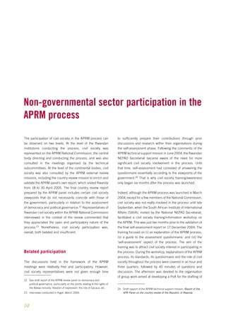 Non-governmental sector participation in the 
aprm process 
The participation of civil society in the APRM process can 
be observed on two levels. At the level of the Rwandan 
institutions conducting the process, civil society was 
represented on the APRM National Commission, the central 
body directing and conducting the process, and was also 
consulted in the meetings organised by the technical 
subcommittees. At the level of the continental bodies, civil 
society was also consulted by the APRM external review 
missions, including the country review mission to enrich and 
validate the APRM panel’s own report, which visited Rwanda 
from 18 to 30 April 2005. The final country review report 
prepared by the APRM panel includes certain civil society 
viewpoints that do not necessarily coincide with those of 
the government, particularly in relation to the assessment 
of democracy and political governance.22 Representatives of 
Rwandan civil society within the APRM National Commission 
interviewed in the context of the review commented that 
they appreciated the open and participatory nature of the 
process.23 Nonetheless, civil society participation was, 
overall, both belated and insufficient. 
Belated participation 
The discussions held in the framework of the APRM 
meetings were relatively free and participatory. However, 
civil society representatives were not given enough time 
22 See draft report of the APRM review panel on democracy and 
10 
political governance, particularly on the points relating to the rights of 
the Batwa minority, freedom of expression, the role of Gacaca, etc. 
23 Interviews conducted in Kigali, March 2006. 
to sufficiently prepare their contributions through prior 
discussions and research within their organisations during 
the self-assessment phase. Following the comments of the 
APRM technical support mission in June 2004, the Rwandan 
NEPAD Secretariat became aware of the need for more 
significant civil society involvement in the process. Until 
that time, self-assessment had consisted of answering the 
questionnaire essentially according to the viewpoints of the 
government.24 That is why civil society training/awareness 
only began six months after the process was launched. 
Indeed, although the APRM process was launched in March 
2004, except for a few members of the National Commission, 
civil society was not really involved in the process until late 
September, when the South African Institute of International 
Affairs (SAIIA), invited by the National NEPAD Secretariat, 
facilitated a civil society training/information workshop on 
the APRM. This was just two months prior to the validation of 
the final self-assessment report on 17 December 2004. The 
training focused on (i) an explanation of the APRM process; 
(ii) a guide to the assessment questionnaire; and (iii) the 
‘self-assessment’ aspect of the process. The aim of the 
training was to attract civil society interest in participating in 
the process. During the workshop, explanations of the APRM 
process, its standards, its questionnaire and the role of civil 
society throughout the process were covered in an hour and 
three quarters, followed by 40 minutes of questions and 
discussion. The afternoon was devoted to the organisation 
of group work aimed at developing a PoA for the drafting of 
24 Draft rapport of the APRM technical support mission: Report of the 
APR Panel on the country review of the Republic of Rwanda. 
 