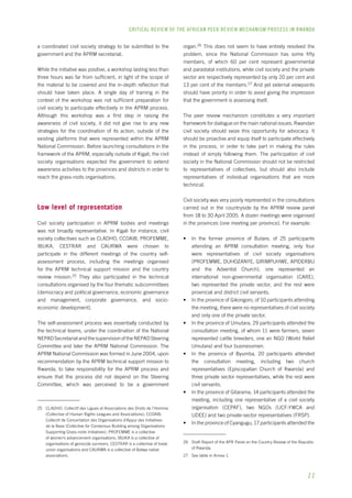 CRITICAL REVIEW OF THE AFRICAN PEER REVIEW MECHANISM PROCESS IN rwanda 
11 
a coordinated civil society strategy to be submitted to the 
government and the APRM secretariat. 
While the initiative was positive, a workshop lasting less than 
three hours was far from sufficient, in light of the scope of 
the material to be covered and the in-depth reflection that 
should have taken place. A single day of training in the 
context of the workshop was not sufficient preparation for 
civil society to participate effectively in the APRM process. 
Although this workshop was a first step in raising the 
awareness of civil society, it did not give rise to any new 
strategies for the coordination of its action, outside of the 
existing platforms that were represented within the APRM 
National Commission. Before launching consultations in the 
framework of the APRM, especially outside of Kigali, the civil 
society organisations expected the government to extend 
awareness activities to the provinces and districts in order to 
reach the grass-roots organisations. 
Low level of representation 
Civil society participation in APRM bodies and meetings 
was not broadly representative. In Kigali for instance, civil 
society collectives such as CLADHO, CCOAIB, PROFEMME, 
IBUKA, CESTRAR and CAURWA were chosen to 
participate in the different meetings of the country self-assessment 
process, including the meetings organised 
for the APRM technical support mission and the country 
review mission.25 They also participated in the technical 
consultations organised by the four thematic subcommittees 
(democracy and political governance, economic governance 
and management, corporate governance, and socio-economic 
development). 
The self-assessment process was essentially conducted by 
the technical teams, under the coordination of the National 
NEPAD Secretariat and the supervision of the NEPAD Steering 
Committee and later the APRM National Commission. The 
APRM National Commission was formed in June 2004, upon 
recommendation by the APRM technical support mission to 
Rwanda, to take responsibility for the APRM process and 
ensure that the process did not depend on the Steering 
Committee, which was perceived to be a government 
25 CLADHO: Collectif des Ligues et Associations des Droits de l’Homme 
(Collective of Human Rights Leagues and Associations); CCOAIB: 
Collectif de Concertation des Organisations d’Appui des Initiatives 
de la Base (Collective for Consensus-Building among Organisations 
Supporting Grass-roots Initiatives); PROFEMME is a collective 
of women’s advancement organisations; IBUKA is a collective of 
organisations of genocide survivors; CESTRAR is a collective of trade 
union organisations and CAURWA is a collective of Batwa native 
associations. 
organ.26 This does not seem to have entirely resolved the 
problem, since the National Commission has some fifty 
members, of which 60 per cent represent governmental 
and parastatal institutions, while civil society and the private 
sector are respectively represented by only 20 per cent and 
13 per cent of the members.27 And yet external viewpoints 
should have priority in order to avoid giving the impression 
that the government is assessing itself. 
The peer review mechanism constitutes a very important 
framework for dialogue on the main national issues. Rwandan 
civil society should seize this opportunity for advocacy. It 
should be proactive and equip itself to participate effectively 
in the process, in order to take part in making the rules 
instead of simply following them. The participation of civil 
society in the National Commission should not be restricted 
to representatives of collectives, but should also include 
representatives of individual organisations that are more 
technical. 
Civil society was very poorly represented in the consultations 
carried out in the countryside by the APRM review panel 
from 18 to 30 April 2005. A dozen meetings were organised 
in the provinces (one meeting per province). For example: 
• In the former province of Butare, of 25 participants 
attending an APRM consultation meeting, only four 
were representatives of civil society organisations 
(PROFEMME, DUHOZANYE, GIRIMPUHWE, APIDERBU 
and the Adventist Church), one represented an 
international non-governmental organisation (CARE), 
two represented the private sector, and the rest were 
provincial and district civil servants. 
• In the province of Gikongoro, of 10 participants attending 
the meeting, there were no representatives of civil society 
and only one of the private sector. 
• In the province of Umutara, 29 participants attended the 
consultation meeting, of whom 11 were farmers, seven 
represented cattle breeders, one an NGO (World Relief 
Umutara) and four businessmen. 
• In the province of Byumba, 20 participants attended 
the consultation meeting, including two church 
representatives (Episcopalian Church of Rwanda) and 
three private sector representatives, while the rest were 
civil servants. 
• In the province of Gitarama, 14 participants attended the 
meeting, including one representative of a civil society 
organisation (CEPAF), two NGOs (UCF-YWCA and 
UDEE) and two private-sector representatives (FRSP). 
• In the province of Cyangugu, 17 participants attended the 
26 Draft Report of the APR Panel on the Country Review of the Republic 
of Rwanda. 
27 See table in Annex 1. 
 