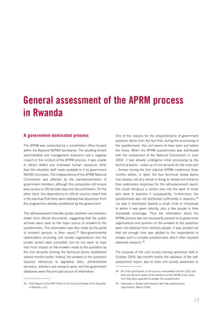 13 
General assessment of the aprm process 
in Rwanda 
A government-dominated process 
The APRM was conducted by a coordination office housed 
within the National NEPAD Secretariat. The resulting limited 
administrative and management autonomy had a negative 
impact on the conduct of the APRM process. It was unable 
to attract skilled and motivated human resources other 
than the volunteer staff made available to it by government 
NEPAD structures. The independence of the APRM National 
Commission was affected by the overrepresentation of 
government members, although this composition did ensure 
easy access to official state data and documentation. On the 
other hand, this dependency on official sources meant that 
in the eventual PoA there were relatively few departures from 
the programmes already established by the government. 
The self-assessment liberally quotes positions and statistics 
drawn from official documents, suggesting that the public 
archives were used as the major source of answers to the 
questionnaire. This observation was also made by the panel 
of eminent persons in their report.33 Non-governmental 
stakeholders (including civil society organisations and the 
private sector) were consulted, but do not seem to have 
had much impact on the answers made to the questions by 
the civil servants forming the technical teams established 
several months earlier. Indeed, the answers to the questions 
required references to legislative texts, administrative 
decisions, statistics and research work, and the government 
databases were the principal source of information. 
33 Draft Report of the APR Panel on the Country Review of the Republic 
of Rwanda, p.15. 
One of the reasons for the preponderance of government 
positions stems from the fact that, during the processing of 
the questionnaire, the cart seems to have been put before 
the horse. When the APRM questionnaire was distributed 
with the involvement of the National Commission in June 
2004, it had already undergone initial processing by the 
technical teams – made up of civil servants for the most part 
– formed during the first national APRM conference three 
months before. In April, the four technical review teams 
had already met at a retreat in Kinigi to review and enhance 
their preliminary responses for the self-assessment report; 
this could introduce a certain bias into the work of those 
who were to examine it subsequently. Furthermore, the 
questionnaire was not distributed sufficiently in advance,34 
nor was it distributed beyond a small circle of individuals 
to whom it was given directly, plus a few people in their 
immediate entourage. Thus the information about the 
APRM process was not necessarily passed on to grass-roots 
organisations and opinions on the answers to the questions 
were not obtained from ordinary people. It was pointed out 
that not enough time was allotted to the respondents to 
answer such a complex questionnaire, which often required 
elaborate research.35 
The purpose of the civil society training workshop held in 
October 2004, two months before the validation of the self-assessment 
report, was to raise civil society awareness to 
34 All of the participants in the process interviewed told the LDGL that 
they had become aware of the existence of the APRM at the same 
time they were expected to answer the questionnaire. 
35 Interviews in Butare and Gitarama with two questionnaire 
respondents, March 2006. 
 