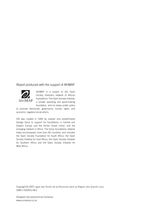 CRITICAL REVIEW OF THE AFRICAN PEER REVIEW MECHANISM PROCESS IN rwanda 
Report produced with the support of AfriMAP 
AfriMAP is a project of the Open 
Society Institute’s network of African 
foundations. The Open Society Institute, 
a private operating and grant-making 
foundation, aims to shape public policy 
to promote democratic governance, human rights, and 
economic, legaland social reform. 
OSI was created in 1993 by investor and philanthropist 
George Soros to support his foundations in Central and 
Eastern Europe and the former Soviet Union, and the 
emerging network in Africa. The Soros foundations network 
today encompasses more than 60 countries, and includes 
the Open Society Foundation for South Africa, the Open 
Society Initiative for East Africa, the Open Society Initiative 
for Southern Africa and the Open Society Initiative for 
West Africa. 
Copyright © 2007 Ligue des Droits de la Personne dans la Région des Grands Lacs 
ISBN 1-920051-48-1 
Designed and produced by Compress 
www.compress.co.za 
 