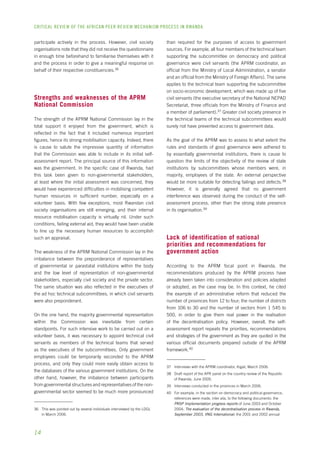 CRITICAL REVIEW OF THE AFRICAN PEER REVIEW MECHANISM PROCESS IN rwanda 
participate actively in the process. However, civil society 
organisations note that they did not receive the questionnaire 
in enough time beforehand to familiarise themselves with it 
and the process in order to give a meaningful response on 
behalf of their respective constituencies.36 
Strengths and weaknesses of the APRM 
National Commission 
The strength of the APRM National Commission lay in the 
total support it enjoyed from the government, which is 
reflected in the fact that it included numerous important 
figures, hence its strong mobilisation capacity. Indeed, there 
is cause to salute the impressive quantity of information 
that the Commission was able to include in its initial self-assessment 
14 
report. The principal source of this information 
was the government. In the specific case of Rwanda, had 
this task been given to non-governmental stakeholders, 
at least where the initial assessment was concerned, they 
would have experienced difficulties in mobilising competent 
human resources in sufficient number, especially on a 
volunteer basis. With few exceptions, most Rwandan civil 
society organisations are still emerging, and their internal 
resource mobilisation capacity is virtually nil. Under such 
conditions, failing external aid, they would have been unable 
to line up the necessary human resources to accomplish 
such an appraisal. 
The weakness of the APRM National Commission lay in the 
imbalance between the preponderance of representatives 
of governmental or parastatal institutions within the body 
and the low level of representation of non-governmental 
stakeholders, especially civil society and the private sector. 
The same situation was also reflected in the executives of 
the ad hoc technical subcommittees, in which civil servants 
were also preponderant. 
On the one hand, the majority governmental representation 
within the Commission was inevitable from certain 
standpoints. For such intensive work to be carried out on a 
volunteer basis, it was necessary to appoint technical civil 
servants as members of the technical teams that served 
as the executives of the subcommittees. Only government 
employees could be temporarily seconded to the APRM 
process, and only they could more easily obtain access to 
the databases of the various government institutions. On the 
other hand, however, the imbalance between participants 
from governmental structures and representatives of the non-governmental 
sector seemed to be much more pronounced 
36 This was pointed out by several individuals interviewed by the LDGL 
in March 2006. 
than required for the purposes of access to government 
sources. For example, all four members of the technical team 
supporting the subcommittee on democracy and political 
governance were civil servants (the APRM coordinator, an 
official from the Ministry of Local Administration, a senator 
and an official from the Ministry of Foreign Affairs). The same 
applies to the technical team supporting the subcommittee 
on socio-economic development, which was made up of five 
civil servants (the executive secretary of the National NEPAD 
Secretariat, three officials from the Ministry of Finance and 
a member of parliament).37 Greater civil society presence in 
the technical teams of the technical subcommittees would 
surely not have prevented access to government data. 
As the goal of the APRM was to assess to what extent the 
rules and standards of good governance were adhered to 
by essentially governmental institutions, there is cause to 
question the limits of the objectivity of the review of state 
institutions by subcommittees whose members were, in 
majority, employees of the state. An external perspective 
would be more suitable for detecting failings and defects.38 
However, it is generally agreed that no government 
interference was observed during the conduct of the self-assessment 
process, other than the strong state presence 
in its organisation.39 
Lack of identification of national 
priorities and recommendations for 
government action 
According to the APRM focal point in Rwanda, the 
recommendations produced by the APRM process have 
already been taken into consideration and policies adapted 
or adopted, as the case may be. In this context, he cited 
the example of an administrative reform that reduced the 
number of provinces from 12 to four; the number of districts 
from 106 to 30 and the number of sectors from 1 545 to 
500, in order to give them real power in the realisation 
of the decentralisation policy. However, overall, the self-assessment 
report repeats the priorities, recommendations 
and strategies of the government as they are quoted in the 
various official documents prepared outside of the APRM 
framework.40 
37 Interviews with the APRM coordinator, Kigali, March 2006. 
38 Draft report of the APR panel on the country review of the Republic 
of Rwanda, June 2005. 
39 Interviews conducted in the provinces in March 2006. 
40 For example, in the section on democracy and political governance, 
references were made, inter alia, to the following documents: the 
PRSP Implementation progress reports of June 2003 and October 
2004; The evaluation of the decentralisation process in Rwanda, 
September 2003, VNG International; the 2001 and 2002 annual 
 
