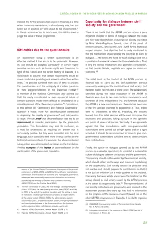 CRITICAL REVIEW OF THE AFRICAN PEER REVIEW MECHANISM PROCESS IN rwanda 
15 
Indeed, the APRM process took place in Rwanda at a time 
when numerous new reforms, in almost every area, had just 
been put in practice or were about to be implemented.41 
In these circumstances, in most cases, it is still too soon to 
judge the value of these programmes. 
Difficulties due to the questionnaire 
An assessment using a written questionnaire is an 
effective method if the aim is to be systematic. However, 
its use should be adapted, particularly in certain highly 
sensitive sectors such as human rights and freedoms. In 
light of the culture and the recent history of Rwanda, it is 
reasonable to assume that certain respondents would be 
more comfortable providing oral answers rather than written 
ones. The process suffered from lack of time to process 
the questionnaire and the ambiguity of certain questions 
or their inappropriateness in the Rwandan context.42 
A member of the National Commission also pointed out 
that the overly complicated or even equivocal nature of 
certain questions made them difficult to understand for a 
sizeable element of the Rwandan population.43 For instance, 
in the section on “Democracy and Political Governance”, 
question 4 reads: How has decentralisation contributed 
to improving the quality of governance? and subquestion 
(i) says: Provide proof that decentralisation has led to an 
improvement in broader participation by the grass-roots 
population. This formulation may lend to confusion, as 
it may be understood as requiring an answer that is 
necessarily positive. As they were translated into the local 
language, such questions were more or less clarified by the 
technical subcommittees. For example, the abovementioned 
subquestion was reformulated as follows in the translation: 
Provide examples of the impact of decentralisation on the 
participation of the grass-roots population. 
reports of the Human Rights Commissions; the reports of the annual 
conferences of 2001, 2002 and 2003 of the unity and reconciliation 
commission. In the section on economic and managerial governance, 
references were essentially made to the information and statistics 
provided by the Ministry of Finance and Economic Planning 
(MINECOFIN) and the Central Bank (BNR). 
41 The new constitution of 2001, the new strategic development plan 
(Vision 2020) and the new poverty reduction plan (PRSP) launched 
in 2001, at the end of the political transition and the setting in place 
of institutions created by the elections of 2003, in-depth reforms 
of the judicial system (2003–2004), the administrative system 
(launched in 2001), and the education system, rampant privatisation 
and near-total withdrawal of the Government from the business 
sector, experimentation with Gacaca popular courts, etc. 
42 Rwanda NEPAD Secretariat, Annual Report 2004, p.10. 
43 Rwanda NEPAD Secretariat, Annual Report 2004, p.44. 
Opportunity for dialogue between civil 
society and the government 
There is no doubt that the APRM process opens a very 
important chapter in terms of dialogue between the state 
and non-state stakeholders including civil society. As noted 
by Mme Marie-Angélique Savané, chair of the panel of 
eminent persons, who led the June 2004 APRM technical 
support mission, ‘one objective that is rarely mentioned is 
that the mechanism should enable the countries to learn to 
dialogue. … We stress the need for such dialogue and for a 
consultation framework between the three stakeholders. That 
is why the review mechanism also promotes consultation, 
so that people debate, negotiate and agree on minimum 
platforms.’44 
The initial trend in the conduct of the APRM process in 
Rwanda was to carry out the self-assessment without 
necessarily seeking out the contribution of civil society; but 
the latter had to be included at some point. The weaknesses 
identified during this initial evaluation of the APRM in 
Rwanda were due to two main factors: inexperience and 
shortness of time. Inexperience first and foremost because 
the APRM is a new mechanism and Rwanda has been one 
of the first African countries to experience it. Thus, there 
were no precedents to refer to. Hopefully, the lessons 
learned from this initial exercise will be used to improve the 
structures and practices, taking account of the opinions 
and points of view of all parties. Secondly, it was generally 
agreed that the consultations with non-governmental 
stakeholders were carried out at high speed and on a tight 
schedule. It should be recommended in future to give non-governmental 
stakeholders sufficient time to better prepare 
their contributions. 
Finally, the space for dialogue opened up by the APRM 
process is a valuable opportunity to establish a sustainable 
culture of dialogue between civil society and the government. 
This opening should not be wasted by Rwandan civil society, 
which should reflect on the ways and means of capitalising 
on the opportunity. Civil society should be proactive and 
not reactive and should prepare its contributions so that it 
is not just an onlooker but a major partner in the process. 
One worry that was widely shared was the tendency of the 
strong interest in civil society raised by the APRM process 
at the outset to progressively fade.45 The representatives of 
civil society institutions and groups who were involved in the 
assessment process two years ago had had no information 
on the progress of the review as it went forward nor on the 
other NEPAD programmes in Rwanda. It is vital to organise 
44 DIALOGUE, the quarterly bulletin of Partnership Africa Canada, 
No. 4, April/June 2005. 
45 Interviews conducted in the provinces in March 2006 (see list of 
interviewees in Annex 2). 
 