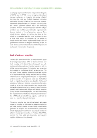 CRITICAL REVIEW OF THE AFRICAN PEER REVIEW MECHANISM PROCESS IN rwanda 
a campaign to provide information and popularise the goals 
of NEPAD and the APRM, in order to heighten interest and 
increase involvement on the part of civil society. In light of 
this need, the LDGL and CLADHO organised information 
seminars in February 2004 on NEPAD and on the economic 
partnership agreements with the European Union (EU) under 
the Cotonou Agreement between the EU and developing 
countries. However, these seminars were restricted to Kigali 
and there was no follow-up enabling the organisations to 
become involved in the self-assessment process. There 
should be more activities of this kind, but above all they 
should be increasingly extended to the provinces. Perhaps 
a focal point should be appointed by civil society to 
closely monitor and remain in permanent contact with the 
governmental structure in charge of monitoring NEPAD, so 
as to develop permanent constructive relationships around 
civil society involvement in the process. 
Lack of national expertise 
The fact that Rwanda entrusted its self-assessment report 
to a foreign organisation, AIPA, for technical review is in 
itself revealing of the lack of domestic capacity and self-confidence 
16 
that characterised this initial experience with the 
APRM assessment process. The situation was recognised 
and deplored by the National NEPAD Secretariat itself.46 In 
this same context, a foreign institution (SAIIA) was brought 
in to organise a one-day training workshop for civil society. 
This recourse to foreign expertise may also be explained by 
another weak link in the process, which was the fact that 
such an important undertaking was placed in the hands of 
volunteers. To be more effective, a core technical structure 
should be set up that is both competent and representative, 
that would in future be placed in charge not only of the entire 
phase of data collection and analysis and drafting of reports 
during the self-assessment process, but also of monitoring 
the implementation of the PoA on the strategies identified in 
the APRM context, so that foreign expertise would only be 
used on a one-off and very limited basis. 
The lack of expertise also affected civil society, which was 
unable to capitalise on the space for dialogue provided by 
the APRM process. To avoid the risk of being superficial and 
general in its analyses and recommendations, civil society 
should deploy experienced human resources to monitor the 
different areas of governance that are the focus of the APRM, 
so that they have solid, well-documented and regularly 
updated databanks at their disposal. 
46 Rwanda NEPAD Secretariat, Annual Report 2004, p.10. 
 