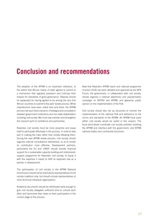 17 
Conclusion and recommendations 
The adoption of the APRM is an important milestone, to 
the extent that African heads of state agreed to submit to 
a mechanism that regularly questions and criticises their 
respect for standards of good governance. Rwanda should 
be applauded for having agreed to be among the very first 
African countries to submit to the peer review process. While 
imperfections have been noted here and there, the APRM 
process has launched a dynamic of dialogue and consultation 
between government institutions and non-state stakeholders 
including civil society. We must now maintain and strengthen 
this nascent spirit of confidence and partnership. 
Rwandan civil society must be more proactive and equip 
itself to participate effectively in the process, in order to take 
part in making the rules rather than simply following them. 
During the next APRM review process, civil society should 
organise internal consultations beforehand, so as to render 
its contribution more effective. Development partners, 
particularly the EU and UNDP, should provide financial 
support for a sustainable capacity-building and institutional-support 
programme for Rwandan civil society, to equip it 
with the expertise it needs to fulfil its expected role as a 
partner in development. 
The participation of civil society in the APRM National 
Commission should not be restricted to representatives of civil 
society coalitions only, but should include representatives of 
more technical individual organisations. 
Analytical documents should be distributed early enough to 
give civil society delegates sufficient time to consult each 
other and harmonise their views on their participation in the 
current stage of the process. 
Now that Rwanda’s APRM report and national programme 
of action (PoA) has been debated and approved by the APR 
Forum, the government, in collaboration with civil society, 
should organise a national awareness and popularisation 
campaign on NEPAD and APRM, and galvanise public 
opinion on the implementation of the PoA. 
Civil society should also set up structures to monitor the 
implementation of the national PoA and adherence to the 
norms and standards of the APRM. An APRM focal point 
within civil society would be useful in this respect. The 
focal point would coordinate civil society activities involving 
the APRM and interface with the government, and APRM 
national bodies and continental structures. 
 
