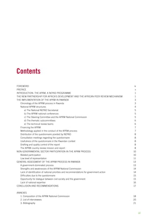 Contents 
Foreword iv 
Preface v 
Introduction: The aprm, a nepad programme 1 
The New Partnership for Africa’s Development and the African Peer Review Mechanism 1 
The implementation of the aprm in Rwanda 3 
Chronology of the aprm process in Rwanda 3 
National aprm structures 4 
a) The National nepad Secretariat 5 
b) The APRM national conferences 5 
c) The Steering Committee and the aprm National Commission 5 
d) The thematic subcommittees 6 
e) The technical review teams 6 
Financing the aprm 7 
Methodology applied in the conduct of the aprm process 7 
Distribution of the questionnaire povided by nepad 8 
Consultation meetings regarding the questionnaire 8 
Usefulness of the questionnaire in the Rwandan context 8 
Drafting and quality control of the report 8 
The aprm country review mission and report 8 
Non-governmental sector participation in the aprm process 10 
Belated participation 10 
Low level of representation 11 
General assessment of the aprm process in Rwanda 13 
A government-dominated process 13 
Strengths and weaknesses of the aprm National Commission 14 
Lack of identification of national priorities and recommendations for government action 14 
Difficulties due to the questionnaire 15 
Opportunity for dialogue between civil society and the government 15 
Lack of national expertise 16 
Conclusion and recommendations 17 
AnnexES 
1. Composition of the aprm National Commission 18 
2. List of interviewees 20 
3. Bibliography 21 
iii 
 