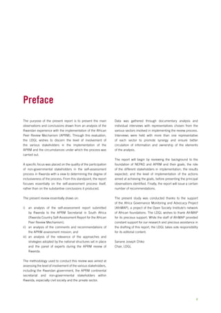 The purpose of the present report is to present the main 
observations and conclusions drawn from an analysis of the 
Rwandan experience with the implementation of the African 
Peer Review Mechanism (APRM). Through this evaluation, 
the LDGL wishes to discern the level of involvement of 
the various stakeholders in the implementation of the 
APRM and the circumstances under which the process was 
carried out. 
A specific focus was placed on the quality of the participation 
of non-governmental stakeholders in the self-assessment 
process in Rwanda with a view to determining the degree of 
inclusiveness of the process. From this standpoint, the report 
focuses essentially on the self-assessment process itself, 
rather than on the substantive conclusions it produced. 
The present review essentially draws on: 
i) an analysis of the self-assessment report submitted 
by Rwanda to the APRM Secretariat in South Africa 
(Rwanda Country Self-Assessment Report for the African 
Peer Review Mechanism); 
ii) an analysis of the comments and recommendations of 
the APRM assessment mission; and 
iii) an analysis of the relevance of the approaches and 
strategies adopted by the national structures set in place 
and the panel of experts during the APRM review of 
Rwanda. 
The methodology used to conduct this review was aimed at 
assessing the level of involvement of the various stakeholders, 
including the Rwandan government, the APRM continental 
secretariat and non-governmental stakeholders within 
Rwanda, especially civil society and the private sector. 
Data was gathered through documentary analysis and 
individual interviews with representatives chosen from the 
various sectors involved in implementing the review process. 
Interviews were held with more than one representative 
of each sector to promote synergy and ensure better 
circulation of information and ownership of the elements 
of the analysis. 
The report will begin by reviewing the background to the 
foundation of NEPAD and APRM and their goals; the role 
of the different stakeholders in implementation; the results 
expected; and the level of implementation of the actions 
aimed at achieving the goals, before presenting the principal 
observations identified. Finally, the report will issue a certain 
number of recommendations. 
The present study was conducted thanks to the support 
of the Africa Governance Monitoring and Advocacy Project 
(AfriMAP), a project of the Open Society Institute’s network 
of African foundations. The LDGL wishes to thank AfriMAP 
for its precious support. While the staff of AfriMAP provided 
constant support for our research and precious assistance in 
the drafting of this report, the LDGL takes sole responsibility 
for its editorial content. 
Sanane Joseph Chiko 
Chair, LDGL 
Preface 
v 
 