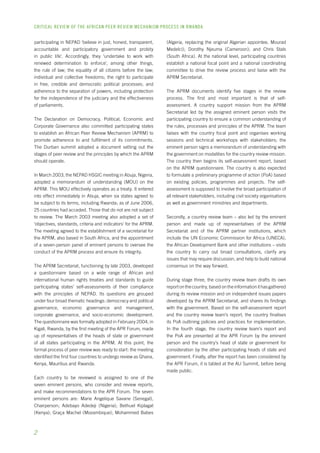 CRITICAL REVIEW OF THE AFRICAN PEER REVIEW MECHANISM PROCESS IN rwanda 
participating in NEPAD ‘believe in just, honest, transparent, 
accountable and participatory government and probity 
in public life’. Accordingly, they ‘undertake to work with 
renewed determination to enforce’, among other things, 
the rule of law; the equality of all citizens before the law; 
individual and collective freedoms; the right to participate 
in free, credible and democratic political processes; and 
adherence to the separation of powers, including protection 
for the independence of the judiciary and the effectiveness 
of parliaments. 
The Declaration on Democracy, Political, Economic and 
Corporate Governance also committed participating states 
to establish an African Peer Review Mechanism (APRM) to 
promote adherence to and fulfilment of its commitments. 
The Durban summit adopted a document setting out the 
stages of peer review and the principles by which the APRM 
should operate. 
In March 2003, the NEPAD HSGIC meeting in Abuja, Nigeria, 
adopted a memorandum of understanding (MOU) on the 
APRM. This MOU effectively operates as a treaty. It entered 
into effect immediately in Abuja, when six states agreed to 
be subject to its terms, including Rwanda; as of June 2006, 
25 countries had acceded. Those that do not are not subject 
to review. The March 2003 meeting also adopted a set of 
‘objectives, standards, criteria and indicators’ for the APRM. 
The meeting agreed to the establishment of a secretariat for 
the APRM, also based in South Africa, and the appointment 
of a seven-person panel of eminent persons to oversee the 
conduct of the APRM process and ensure its integrity. 
The APRM Secretariat, functioning by late 2003, developed 
a questionnaire based on a wide range of African and 
international human rights treaties and standards to guide 
participating states’ self-assessments of their compliance 
with the principles of NEPAD. Its questions are grouped 
under four broad thematic headings: democracy and political 
governance, economic governance and management, 
corporate governance, and socio-economic development. 
The questionnaire was formally adopted in February 2004, in 
Kigali, Rwanda, by the first meeting of the APR Forum, made 
up of representatives of the heads of state or government 
of all states participating in the APRM. At this point, the 
formal process of peer review was ready to start: the meeting 
identified the first four countries to undergo review as Ghana, 
Kenya, Mauritius and Rwanda. 
Each country to be reviewed is assigned to one of the 
seven eminent persons, who consider and review reports, 
and make recommendations to the APR Forum. The seven 
eminent persons are: Marie Angelique Savane (Senegal), 
Chairperson; Adebayo Adedeji (Nigeria); Bethuel Kiplagat 
(Kenya); Graça Machel (Mozambique); Mohammed Babes 
(Algeria, replacing the original Algerian appointee, Mourad 
Medelci); Dorothy Njeuma (Cameroon); and Chris Stals 
(South Africa). At the national level, participating countries 
establish a national focal point and a national coordinating 
committee to drive the review process and liaise with the 
APRM Secretariat. 
The APRM documents identify five stages in the review 
process. The first and most important is that of self-assessment. 
A country support mission from the APRM 
Secretariat led by the assigned eminent person visits the 
participating country to ensure a common understanding of 
the rules, processes and principles of the APRM. The team 
liaises with the country focal point and organises working 
sessions and technical workshops with stakeholders; the 
eminent person signs a memorandum of understanding with 
the government on modalities for the country review mission. 
The country then begins its self-assessment report, based 
on the APRM questionnaire. The country is also expected 
to formulate a preliminary programme of action (PoA) based 
on existing policies, programmes and projects. The self-assessment 
is supposed to involve the broad participation of 
all relevant stakeholders, including civil society organisations 
as well as government ministries and departments. 
Secondly, a country review team – also led by the eminent 
person and made up of representatives of the APRM 
Secretariat and of the APRM partner institutions, which 
include the UN Economic Commission for Africa (UNECA), 
the African Development Bank and other institutions – visits 
the country to carry out broad consultations, clarify any 
issues that may require discussion, and help to build national 
consensus on the way forward. 
During stage three, the country review team drafts its own 
report on the country, based on the information it has gathered 
during its review mission and on independent issues papers 
developed by the APRM Secretariat, and shares its findings 
with the government. Based on the self-assessment report 
and the country review team’s report, the country finalises 
its PoA outlining policies and practices for implementation. 
In the fourth stage, the country review team’s report and 
the PoA are presented at the APR Forum by the eminent 
person and the country’s head of state or government for 
consideration by the other participating heads of state and 
government. Finally, after the report has been considered by 
the APR Forum, it is tabled at the AU Summit, before being 
made public. 
 