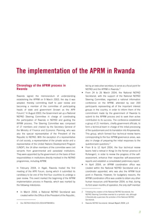The implementation of the aprm in Rwanda 
Chronology of the APRM process in 
Rwanda 
Rwanda signed the memorandum of understanding 
establishing the APRM on 9 March 2003, the day it was 
adopted, thereby committing itself to peer review and 
becoming a member of the committee of participating 
heads of state and government (known as the APR 
Forum). In August 2003, the Government set up a National 
NEPAD Steering Committee in charge of coordinating 
the participation of Rwanda in NEPAD and guiding the 
APRM process. The Steering Committee was composed 
of 17 members and chaired by the Secretary General of 
the Ministry of Finance and Economic Planning, who was 
also the special representative of the President of the 
Republic to NEPAD. With the exception of a representative 
of civil society, a representative of the private sector and a 
representative of the United Nations Development Program 
(UNDP), the 14 other members of the committee were civil 
servants from governmental and parastatal institutions. 
They were appointed by the government on the basis of their 
responsibilities in institutions directly involved in the NEPAD 
programmes, including APRM. 
In February 2004, in Kigali, Rwanda hosted the first 
meeting of the APR Forum, during which it submitted its 
candidacy to be one of the first four countries to undergo a 
peer review. This event marked the beginning of the APRM 
implementation process in Rwanda, which was marked by 
the following milestones: 
• In March 2004, a National NEPAD Secretariat was 
created within the Office of the President of the Republic, 
Doc NEPAD/HSGIC/03-2003/APRM/MOU. 
led by an executive secretary, to serve as a focal point for 
NEPAD and the APRM in Rwanda. 
• From 24 to 26 March 2004, the National NEPAD 
Secretariat, with the support of the National NEPAD 
Steering Committee, organised a national information 
conference on the APRM, attended by over 200 
participants representing all of the important interest 
groups in the country, in order to inform them of the 
commitment made by the government of Rwanda to 
submit to the APRM process and to seek their active 
contribution to its success. The conference established 
a group of 21 members, chiefly government officials, to 
form a technical team in charge of the initial processing 
of the questionnaire and its translation into Kinyarwanda. 
This group, which formed four technical review teams 
corresponding to the four APRM governance areas, was 
also in charge of preparing the initial responses to the 
questionnaire questions. 
• From 8 to 12 April 2004, the four technical review 
teams held a retreat in Kinigi (in the former province of 
Ruhengeri), in order to review the progress of the self-assessment, 
enhance their respective self-assessment 
reports and establish a consolidated preliminary report. 
• In April 2004, an APRM coordination office was 
created within the National NEPAD Secretariat and a 
coordinator appointed, who was also the APRM focal 
point in Rwanda. However, for budgetary reasons, the 
APRM coordination office was unable to obtain any other 
human resources until November 2004, so that, during 
its first seven months of operation, the only staff member 
Following the creation of the National NEPAD Secretariat, the 
NEPAD Steering Committee reverted to a symbolic role, although 
it theoretically supervises the activities of the National NEPAD 
Secretariat. 
Rwanda NEPAD Secretariat, Annual Report 2004, p.8. 
 