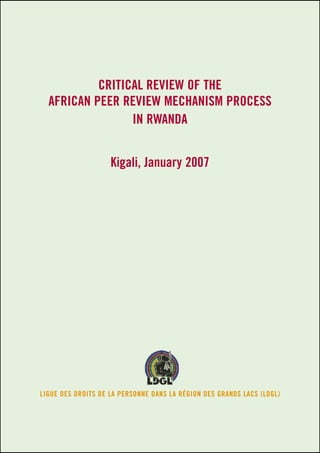 Critical review of the 
African Peer Review Mechanism process 
in Rwanda 
Kigali, January 2007 
LIGUE DES DROITS DE LA PERSONNE DANS LA RÉGION DES GRANDS LACS (LDGL) 
 