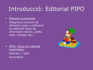 Introducció: Editorial PIPO
• Material multimèdia:
- Integració coherent de
  diferents codis o utilització
  de diferents tipus de
  informació (textos, gràfic,
  sons, imatges etc.)



• PIPO: Tipus de material
  multimèdia:
- Educatiu / lúdic
- Exercitació
 