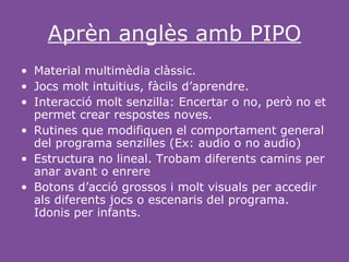 Aprèn anglès amb PIPO
• Material multimèdia clàssic.
• Jocs molt intuitius, fàcils d’aprendre.
• Interacció molt senzilla: Encertar o no, però no et
  permet crear respostes noves.
• Rutines que modifiquen el comportament general
  del programa senzilles (Ex: audio o no audio)
• Estructura no lineal. Trobam diferents camins per
  anar avant o enrere
• Botons d’acció grossos i molt visuals per accedir
  als diferents jocs o escenaris del programa.
  Idonis per infants.
 