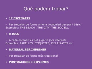 Què podem trobar?
• 17 ESCENARIS

- Per treballar de forma amena vocabulari general i bàsic.
Exemples: THE BEACH , THE CITY, THE ZOO Etc.

• 8 JOCS

- A cada escenari es pot jugar 8 jocs diferents
Exemples: PARELLES, ETIQUETES, ELS PIRATES etc.

• MATERIAL PER IMPRIMIR

- Per treballar de forma més tradicional

• PUNTUACIONS I DIPLOMES
 