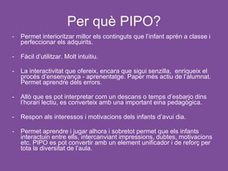Per què PIPO?
-   Permet interioritzar millor els continguts que l’infant aprèn a classe i
    perfeccionar els adquirits.

-   Fàcil d’utilitzar. Molt intuitiu.

-   La interactivitat que ofereix, encara que sigui senzilla, enriqueix el
    procés d’ensenyança - aprenentatge. Paper més actiu de l’alumnat.
    Permet aprendre dels errors.

-   Allò que es pot interpretar com un descans o temps d’esbarjo dins
    l’horari lectiu, es converteix amb una important eina pedagògica.

-   Respon als interessos i motivacions dels infants d’avui dia.

-   Permet aprendre i jugar alhora i sobretot permet que els infants
    interactuin entre ells, intercanviant impressions, dubtes, motivacions
    etc. PIPO es pot convertir amb un element unificador i de reforç per
    tota la diversitat de l’aula.
 