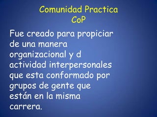 Comunidad Practica
              CoP
Fue creado para propiciar
de una manera
organizacional y d
actividad interpersonales
que esta conformado por
grupos de gente que
están en la misma
carrera.
 