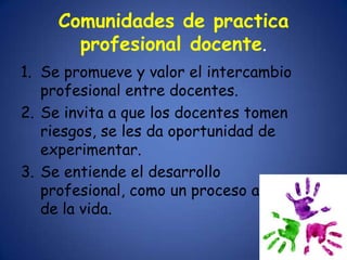 Comunidades de practica
       profesional docente.
1. Se promueve y valor el intercambio
   profesional entre docentes.
2. Se invita a que los docentes tomen
   riesgos, se les da oportunidad de
   experimentar.
3. Se entiende el desarrollo
   profesional, como un proceso a lo largo
   de la vida.
 
