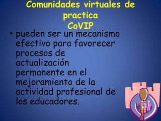 Comunidades virtuales de
              practica
               CoVIP
• pueden ser un mecanismo
  efectivo para favorecer
  procesos de
  actualización
  permanente en el
  mejoramiento de la
  actividad profesional de
  los educadores.
 