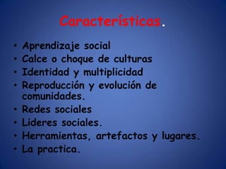 Características.
•   Aprendizaje social
•   Calce o choque de culturas
•   Identidad y multiplicidad
•   Reproducción y evolución de
    comunidades.
•   Redes sociales
•   Lideres sociales.
•   Herramientas, artefactos y lugares.
•   La practica.
 