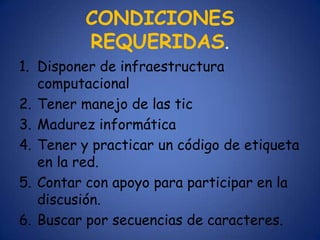 CONDICIONES
         REQUERIDAS.
1. Disponer de infraestructura
   computacional
2. Tener manejo de las tic
3. Madurez informática
4. Tener y practicar un código de etiqueta
   en la red.
5. Contar con apoyo para participar en la
   discusión.
6. Buscar por secuencias de caracteres.
 