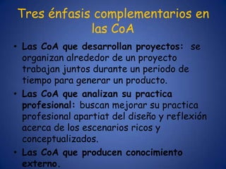 Tres énfasis complementarios en
            las CoA
• Las CoA que desarrollan proyectos: se
  organizan alrededor de un proyecto
  trabajan juntos durante un periodo de
  tiempo para generar un producto.
• Las CoA que analizan su practica
  profesional: buscan mejorar su practica
  profesional apartiat del diseño y reflexión
  acerca de los escenarios ricos y
  conceptualizados.
• Las CoA que producen conocimiento
  externo.
 