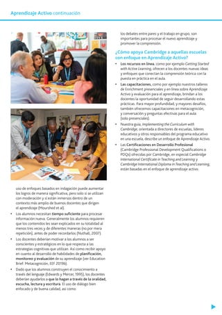 uso de enfoques basados en indagación puede aumentar
los logros de manera significativa, pero solo si se utilizan
con moderación y si están inmersos dentro de un
contexto más amplio de buenos docentes que dirigen
el aprendizaje (Mourshed et al).
•	 Los alumnos necesitan tiempo suficiente para procesar
información nueva. Generalmente los alumnos requieren
que los contenidos les sean explicados en su totalidad al
menos tres veces y de diferentes maneras (no por mera
repetición), antes de poder recordarlos (Nuthall, 2007).
•	 Los docentes deberían motivar a los alumnos a ser
conscientes y estratégicos en lo que respecta a las
estrategias cognitivas que utilizan. Así como recibir apoyo
en cuanto al desarrollo de habilidades de planificación,
monitoreo y evaluación de su aprendizaje (ver Education
Brief: Metacognición, EEF 2019b).
•	 Dado que los alumnos construyen el conocimiento a
través del lenguaje (Edwards y Mercer, 1995), los docentes
deberían ayudarlos a que lo hagan a través de la oralidad,
escucha, lectura y escritura. El uso de diálogo bien
enfocado y de buena calidad, así como
los debates entre pares y el trabajo en grupo, son
importantes para procesar el nuevo aprendizaje y
promover la comprensión.
¿Cómo apoya Cambridge a aquellas escuelas
con enfoque en Aprendizaje Activo?
•	 Los recursos en línea, como por ejemplo Getting Started
with Active Learning, ofrecen a los docentes nuevas ideas
y enfoques que conectan la comprensión teórica con la
puesta en práctica en el aula.
•	 Las capacitaciones, como por ejemplo nuestros talleres
de Enrichment presenciales y en línea sobre Aprendizaje
Activo y evaluación para el aprendizaje, brindan a los
docentes la oportunidad de seguir desarrollando estas
prácticas. Para mayor profundidad, y mayores desafíos,
también ofrecemos capacitaciones en metacognición,
y conversación y preguntas efectivas para el aula
(solo presenciales).
•	 Nuestra guía, Implementing the Curriculum with
Cambridge, orientada a directores de escuelas, líderes
educativos y otros responsables del programa educativo
en una escuela, describe un enfoque de Aprendizaje Activo.
•	 Las Certificaciones en Desarrollo Profesional
(Cambridge Professional Development Qualifications o
PDQs) ofrecidas por Cambridge, en especial Cambridge
International Certificate in Teaching and Learning y
Cambridge International Diploma in Teaching and Learning,
están basadas en el enfoque de aprendizaje activo.
Aprendizaje Activo continuación
 