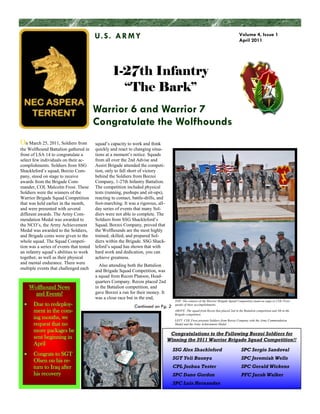 U. S . A R M Y                                                                               Volume 4, Issue 1
                                                                                                                                       April 2011




                                                   1-27th Infantry
                                                     “The Bark”
                                          Warrior 6 and Warrior 7
                                          Congratulate the Wolfhounds
On March 25, 2011, Soldiers from          squad’s capacity to work and think
the Wolfhound Battalion gathered in       quickly and react to changing situa-
front of LSA 14 to congratulate a         tions at a moment’s notice. Squads
select few individuals on their ac-       from all over the 2nd Advise and
complishments. Soldiers from SSG          Assist Brigade attended the competi-
Shackleford’s squad, Borzio Com-          tion, only to fall short of victory
pany, stood on stage to receive           behind the Soldiers from Borzoi
awards from the Brigade Com-              Company, 1-27th Infantry Battalion.
mander, COL Malcolm Frost. These          The competition included physical
Soldiers were the winners of the          tests (running, pushups and sit-ups),
Warrior Brigade Squad Competition         reacting to contact, battle-drills, and
that was held earlier in the month,       foot-marching. It was a rigorous, all–
and were presented with several           day series of events that many Sol-
different awards. The Army Com-           diers were not able to complete. The
mendation Medal was awarded to            Soldiers from SSG Shackleford’s
the NCO’s, the Army Achievement           Squad, Borzoi Company, proved that
Medal was awarded to the Soldiers,        the Wolfhounds are the most highly
and Brigade coins were given to the       trained, skilled, and prepared Sol-
whole squad. The Squad Competi-           diers within the Brigade. SSG Shack-
tion was a series of events that tested   leford’s squad has shown that with
an infantry squad’s abilities to work     hard work and dedication, you can
together, as well as their physical       achieve greatness.
and mental endurance. There were
                                            Also attending both the Battalion
multiple events that challenged each
                                          and Brigade Squad Competition, was
                                          a squad from Recon Platoon, Head-
                                          quarters Company. Recon placed 2nd
    Wolfhound News                        in the Battalion competition, and
     and Events!                          gave Borzoi a run for their money. It
                                          was a close race but in the end,
                                                                                       TOP: The winners of the Warrior Brigade Squad Competition stand on stage as COL Frost
       Due to redeploy-                                        Continued on Pg. 2      speaks of their accomplishments.

       ment in the com-                                                                ABOVE: The squad from Recon that placed 2nd in the Battalion competition and 5th in the
                                                                                       Brigade competition.
       ing months, we                                                                  LEFT: COL Frost presents Soldiers from Borzoi Company with the Army Commendation
       request that no                                                                 Medal and the Army Achievement Medal.

       more packages be
                                                                                     Congratulations to the Following Borzoi Soldiers for
       sent beginning in                                                            Winning the 2011 Warrior Brigade Squad Competition!!
       April
                                                                                      SSG Alex Shackleford                               SPC Sergio Sandoval
       Congrats to SGT
                                                                                      SGT Yeli Buonya                                    SPC Jeremiah Wells
       Olsen on his re-
       turn to Iraq after                                                             CPL Joshua Tester                                  SPC Gerald Wickens
       his recovery                                                                   SPC Dane Gordon                                    PFC Jacob Walker
                                                                                      SPC Luis Hernandez
 