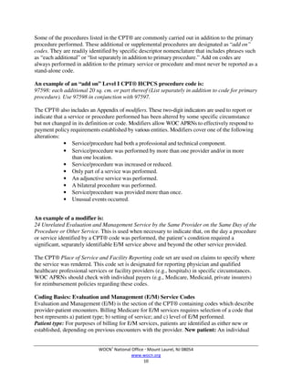 WOCN®
National Office  Mount Laurel, NJ 08054
www.wocn.org
10
Some of the procedures listed in the CPT® are commonly carried out in addition to the primary
procedure performed. These additional or supplemental procedures are designated as “add on”
codes. They are readily identified by specific descriptor nomenclature that includes phrases such
as “each additional” or “list separately in addition to primary procedure.” Add on codes are
always performed in addition to the primary service or procedure and must never be reported as a
stand-alone code.
An example of an “add on” Level I CPT® HCPCS procedure code is:
97598: each additional 20 sq. cm. or part thereof (List separately in addition to code for primary
procedure). Use 97598 in conjunction with 97597.
The CPT® also includes an Appendix of modifiers. These two-digit indicators are used to report or
indicate that a service or procedure performed has been altered by some specific circumstance
but not changed in its definition or code. Modifiers allow WOC APRNs to effectively respond to
payment policy requirements established by various entities. Modifiers cover one of the following
alterations:
• Service/procedure had both a professional and technical component.
• Service/procedure was performed by more than one provider and/or in more
than one location.
• Service/procedure was increased or reduced.
• Only part of a service was performed.
• An adjunctive service was performed.
• A bilateral procedure was performed.
• Service/procedure was provided more than once.
• Unusual events occurred.
An example of a modifier is:
24 Unrelated Evaluation and Management Service by the Same Provider on the Same Day of the
Procedure or Other Service. This is used when necessary to indicate that, on the day a procedure
or service identified by a CPT® code was performed, the patient’s condition required a
significant, separately identifiable E/M service above and beyond the other service provided.
The CPT® Place of Service and Facility Reporting code set are used on claims to specify where
the service was rendered. This code set is designated for reporting physician and qualified
healthcare professional services or facility providers (e.g., hospitals) in specific circumstances.
WOC APRNs should check with individual payers (e.g., Medicare, Medicaid, private insurers)
for reimbursement policies regarding these codes.
Coding Basics: Evaluation and Management (E/M) Service Codes
Evaluation and Management (E/M) is the section of the CPT® containing codes which describe
provider-patient encounters. Billing Medicare for E/M services requires selection of a code that
best represents a) patient type; b) setting of service; and c) level of E/M performed.
Patient type: For purposes of billing for E/M services, patients are identified as either new or
established, depending on previous encounters with the provider. New patient: An individual
 