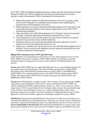 WOCN®
National Office  Mount Laurel, NJ 08054
www.wocn.org
14
In CY 2021, CMS will implement additional payment, coding, and other documentation changes.
Payment for E/M visits will be simplified and vary based on attributes that do not require
separate, complex documentation. CMS is finalizing the following policies:
• Reduce the payment variation for E/M office/outpatient visit levels by paying a single
rate for levels 2 through 4 for established and new patients while maintaining the
payment rate for office/outpatient visit level 5;
• Permit practitioners to choose to document E/M office/outpatient level 2 through 5 visits
using medical decision-making or time instead of applying the current 1995 or 1997
documentation guidelines;
• Allow flexibility in how E/M office/outpatient levels 2 through 5 visits are documented
and apply a minimum supporting documentation standard to level 2 visits;
• Allow practitioners to document the medical necessity of the visit based on a required
amount of time spent face-to-face with the beneficiary;
• Implement add-on codes that describe the additional resources inherent in visits for
primary care and non-procedural specialized care; and
• Adopt a new “extended visit” add-on code for use only with E/M office/outpatient level 2
through 4 visits to account for the additional resources required when practitioners need
to spend extended time with the patient.7
Billing WOC Nursing Services: CPT® and E/M Codes
Codes listed here are not intended to be all-inclusive to every clinical practice and service that
WOC APRNs may provide. In addition, WOC APRNs should review Medicare and other
appropriate payer coverage policies to ensure correct coding for all billed procedures and
services.
Ostomy care: WOC APRNs may use applicable E/M codes for new and established patients. For
new patients these may include home visits (99341-99346); nursing facility (99304-99306);
domicile/rest home (99324-99328); hospital initial care (99221-99223); and HOPD/office
(99201-99205). For established patients: home visits (99347-99350); nursing facility (99307-
99310); domicile/rest home (99334-99337); hospital subsequent care (99231-99233); and
HOPD/office (99211-99215).
Wound care: CPT® identifies a number of codes. These include: incision and drainage (10060);
surgical/excisional debridement (11042-11047), selective debridement (97597-97598); non-
selective debridement (97602); tangential biopsy of skin (e.g., shave, scoop, saucerize, curette)
single lesion (11102-3); punch biopsy of skin (including simple closure, when performed) single
lesion (11104-5); incisional biopsy of skin (e.g., wedge, including simple closure, when
performed) single lesion (11106-7); chemical cauterization of hypergranulation tissue (17250);
application of Unna boot (29580); application of multilayer compression system (29581).
Debridement: Surgical/excisional debridement is the removal of viable tissue and requires (at a
minimum) the debridement of subcutaneous tissue which may also include removal of epidermis
and dermis, if performed. Debridement codes are assigned based on the level of tissue removed
not on wound depth or the tool used. When performing debridement of a single wound, report
depth using the deepest level of tissue removed. If multiple wounds are all debrided to the same
 