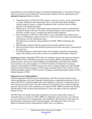 WOCN®
National Office  Mount Laurel, NJ 08054
www.wocn.org
16
histopathologic exam and that the biopsy was performed independently or was distinct from any
other services that were provided at the same encounter. Biopsies must be coded based on the
method of removal, defined as follows:
 Tangential biopsy (11102 and 11103) comprises removal via shave, scoop, saucerization
or curette. Performed with a sharp blade such as a flexible biopsy blade, obliquely
oriented scalpel or curette, a sample of epidermal tissue is removed with or without
portions of the underlying dermis.
 Punch biopsy (11104 and 11105) requires using a punch tool to remove a full thickness
cylindrical sample of the skin. The area of the punch biopsy is often marked prior to the
procedure. Simple closure is included and cannot be billed separately.
 Incisional biopsy (11106 and 11107) requires using a sharp blade (not a punch tool) to
remove a full-thickness sample of tissue via a vertical incision or wedge, penetrating deep
to the dermis, into the subcutaneous space.
The following are pertinent coding guidelines for WOC APRNs performing skin
biopsies:
 Documentation should include the anatomical site and the method of removal.
 Only one primary biopsy code should be reported if more than one biopsy is performed at
the same visit.
 If multiple biopsies are performed with the same technique, report the corresponding
biopsy code and then use the add-on code for each additional lesion that is biopsied.
Continence services: Applicable CPT® codes for continence services that may be provided by
WOC APRNs include: biofeedback training by any modality (90901); biofeedback training,
perineal muscles, anorectal or urethral sphincter, including EMG and/or Manometry (90911);
rectal sensation, tone, and compliance test (91120); treatment of Incontinence by pulsing
magnetic neuromodulation (53899); measurement of post-voiding residual urine and/or bladder
capacity by ultrasound non-imaging (51798); change of bladder tube (51705; insertion of non-
indwelling bladder catheter (51701); insertion of temporary indwelling bladder catheter (51702);
bladder irrigation (51700).
National Correct Coding Initiative
CMS developed the National Correct Coding Initiative (NCCI) to promote national correct
coding methodologies and control improper coding leading to inappropriate payment of Part B
claims. The NCCI is updated annually and used by Medicare contractors to implement edits in
their claims processing systems. The edits contained in the initiative serve to prevent improper
payment when incorrect code combinations are reported. WOC APRNs should become familiar
with the table of edits for physicians/practitioners as well as the table of edits for outpatient
hospital services.
The NCCI does not include all possible combinations of correct coding edits or types of
unbundling that exist. However, WOC APRNs are obligated to code correctly even if edits do
not exist to prevent use of an inappropriate code combination. Reviewing use of the edits will
help determine if procedures may be reported together. The publication “How to Use the
Medicare National Correct Coding Initiative (NCII) Tools is available at:
 
