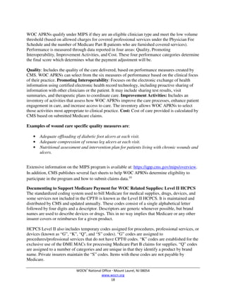 WOCN®
National Office  Mount Laurel, NJ 08054
www.wocn.org
18
WOC APRNs qualify under MIPS if they are an eligible clinician type and meet the low volume
threshold (based on allowed charges for covered professional services under the Physician Fee
Schedule and the number of Medicare Part B patients who are furnished covered services).
Performance is measured through data reported in four areas: Quality, Promoting
Interoperability, Improvement Activities, and Cost. These four performance categories determine
the final score which determines what the payment adjustment will be.
Quality: Includes the quality of the care delivered, based on performance measures created by
CMS. WOC APRNs can select from the six measures of performance based on the clinical focus
of their practice. Promoting Interoperability: Focuses on the electronic exchange of health
information using certified electronic health record technology, including proactive sharing of
information with other clinicians or the patient. It may include sharing test results, visit
summaries, and therapeutic plans to coordinate care. Improvement Activities: Includes an
inventory of activities that assess how WOC APRNs improve the care processes, enhance patient
engagement in care, and increase access to care. The inventory allows WOC APRNs to select
those activities most appropriate to clinical practice. Cost: Cost of care provided is calculated by
CMS based on submitted Medicare claims.
Examples of wound care specific quality measures are:
• Adequate offloading of diabetic foot ulcers at each visit.
• Adequate compression of venous leg ulcers at each visit.
• Nutritional assessment and intervention plan for patients living with chronic wounds and
ulcers.
Extensive information on the MIPS program is available at: https://qpp.cms.gov/mips/overview.
In addition, CMS publishes several fact sheets to help WOC APRNs determine eligibility to
participate in the program and how to submit claims data.10
Documenting to Support Medicare Payment for WOC Related Supplies: Level II HCPCS
The standardized coding system used to bill Medicare for medical supplies, drugs, devices, and
some services not included in the CPT® is known as the Level II HCPCS. It is maintained and
distributed by CMS and updated annually. These codes consist of a single alphabetical letter
followed by four digits and a descriptor. Descriptors are generic whenever possible, but brand
names are used to describe devices or drugs. This in no way implies that Medicare or any other
insurer covers or reimburses for a given product.
HCPCS Level II also includes temporary codes assigned for procedures, professional services, or
devices (known as “G”, “K”, “Q”, and “S” codes). “G” codes are assigned to
procedures/professional services that do not have CPT® codes. “K” codes are established for the
exclusive use of the DME MACs for processing Medicare Part B claims for supplies. “Q” codes
are assigned to a number of categories and are unique in that they identify a product by brand
name. Private insurers maintain the “S” codes. Items with these codes are not payable by
Medicare.
 