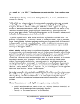WOCN®
National Office  Mount Laurel, NJ 08054
www.wocn.org
19
An example of a Level II HCPCS alpha-numeric generic descriptor for a wound dressing
is:
A6242: Hydrogel dressing, wound cover, sterile, pad size 16 sq. in. or less, without adhesive
border, each dressing.
WOC APRNs may write prescriptions for ostomy supplies, surgical dressings, and urological
supplies. These are provided to Medicare beneficiaries under the Part B Durable Medical
Equipment, Prosthetics, Orthotics, and Supplies (DMEPOS) benefit. Supplies are separately
billable for beneficiaries who reside at home, in assisted living, or a non-skilled nursing facility.
Most medical supplies are not separately billable when a beneficiary is receiving care in a
covered home health episode. The home health agency must provide the supplies and payment is
included in the Medicare payment rate for home health.
To prevent payment denials, WOC APRNs must follow requirements established in the Local
Coverage Determination (LCD) and Policy Article for the specific supply. These are published
by the Durable Medical Equipment Medicare Administrative Contractor (DME MAC) assigned
to the geographic location in which the beneficiary resides. In addition, these contractors post
Clinician Checklists for ordering DMEPOS to help ensure documentation to support medical
necessity for the supplies ordered.11
Ostomy supplies: Medicare contractors require that the medical record contain adequate, clear
documentation that corroborates the medical necessity for the amount of supplies ordered for the
patient. For example, documentation must support that the beneficiary has a surgically created
opening (stoma) to divert urine or fecal contents outside the body and include location,
construction, condition of the skin surrounding the stoma. In addition, there must be documented
evidence of continued use of the supplies as well as the medical necessity for the amount
ordered. Ostomy supplies are limited to a one-month supply for beneficiaries residing in a
nursing facility and a three-month supply for beneficiaries at home. Insufficient documentation
accounts for over 81% of improper payments. An important resource for WOC APRNs is the
Medicare Learning Network Provider Compliance Tips for Ostomy Supplies12
and the applicable
DME MAC LCD and Policy Article: Ostomy Supplies.
Surgical dressings: Provisions defined in each DME MAC Local Coverage Determination must
be met. There are also specific statutory payment policy requirements outlined in the Surgical
Dressings Policy Article that accompanies the LCD. For example, coverage for surgical
dressings is limited to certain wound etiologies and wounds that are surgically created or
debrided.
Clinical documentation on wounds eligible for surgical dressings must include:
• Number of surgical/debrided wounds treated with a dressing; reason for and whether the
dressing is being used as a primary or secondary dressing;
• Necessity for the type and amount of surgical dressings;
 